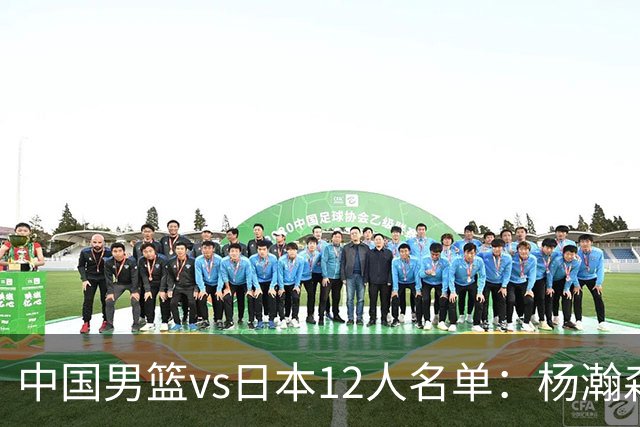 中国男篮vs日本12人名单：杨瀚森领衔主力阵容PK渡边雄太霍金森