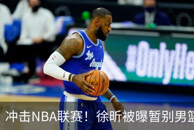 冲击NBA联赛！徐昕被曝暂别男篮集训队，郭士强惨遭重大打击！