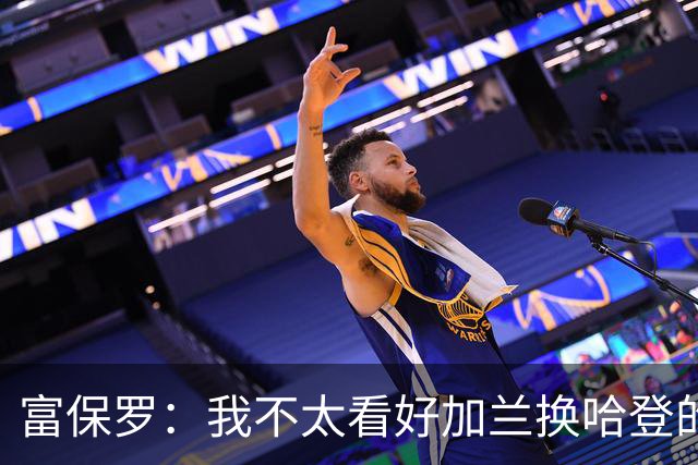富保罗：我不太看好加兰换哈登的交易 但这无可厚非&骑士有自主权