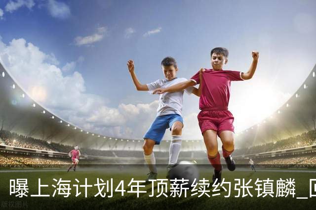 曝上海计划4年顶薪续约张镇麟 回国后将完成签约