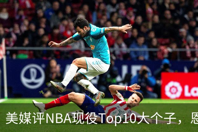 美媒评NBA现役Top10大个子，恩比德第5，约基奇进前3，第1无悬念